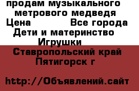 продам музыкального 1,5 метрового медведя  › Цена ­ 2 500 - Все города Дети и материнство » Игрушки   . Ставропольский край,Пятигорск г.